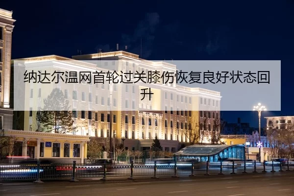 纳达尔温网首轮过关膝伤恢复良好状态回升