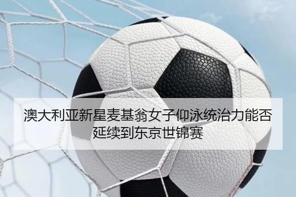 澳大利亚新星麦基翁女子仰泳统治力能否延续到东京世锦赛